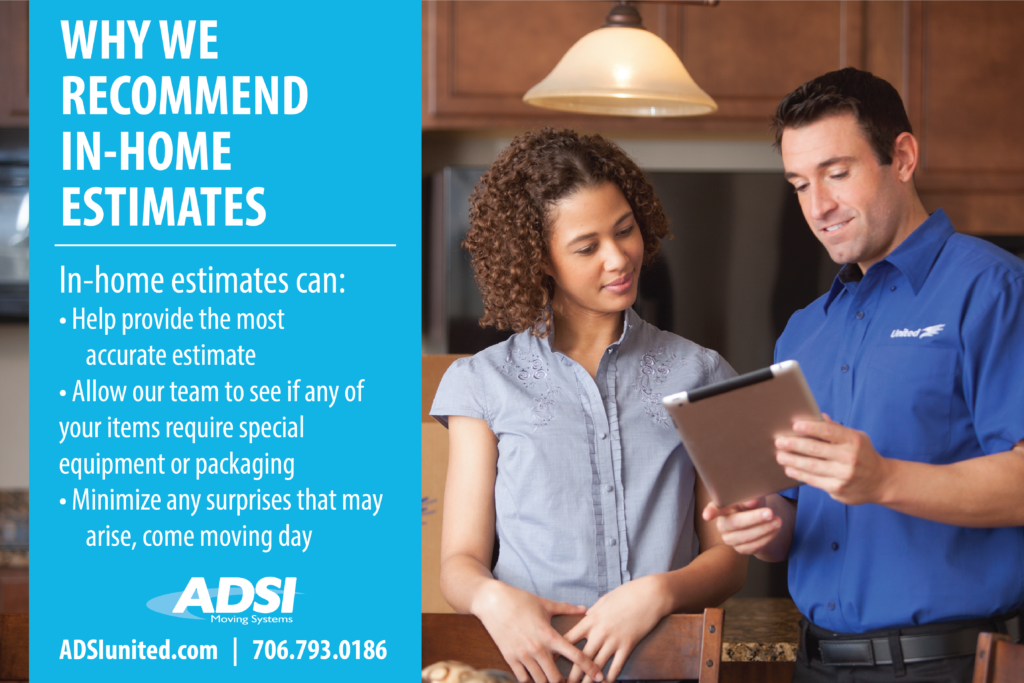 Why we recommend in home estimates:
In-home estimates can:
• Help provide the most accurate estimate 
• Allow our team to see if any of your items require special equipment or packaging
• Minimize any surprises that may arise, come moving day